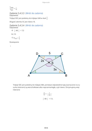 PCMN
PABC
=
1
16
Zadanie 5.4.3.3 (Wróć do zadania)
Odpowiedź
Trójkąt SDC jest podobny do trójkąta SAB w skali
3
5
.
Długość odcinka SC jest równa 18.
Zadanie 5.4.3.4 (Wróć do zadania)
Odpowiedź
Rozwiązanie
•
Trójkąt SDC jest podobny do trójkąta SBA, ponieważ odpowiednie kąty (zaznaczone na ry-
sunku kolorami) są wierzchołkowe albo naprzemianległe, czyli równe. Otrzymujemy więc
równanie
2x
3x
=
5
| AB |
| AB | = 7,5.
| AB | = 7,5a)
2 6b)
PSCD =
5
8
c)
Odpowiedzi
1014
 