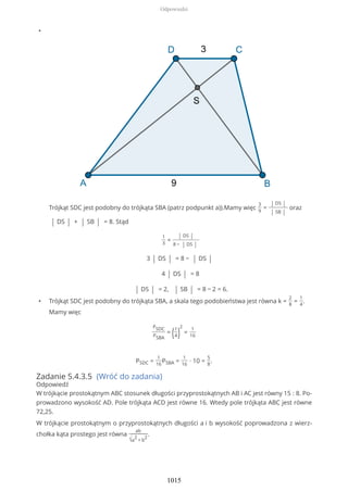 •
Trójkąt SDC jest podobny do trójkąta SBA (patrz podpunkt a)).Mamy więc
3
9
=
| DS |
| SB |
oraz
| DS | + | SB | = 8. Stąd
1
3
=
| DS |
8 − | DS |
3 | DS | = 8 − | DS |
4 | DS | = 8
| DS | = 2, | SB | = 8 − 2 = 6.
• Trójkąt SDC jest podobny do trójkąta SBA, a skala tego podobieństwa jest równa k =
2
8
=
1
4
.
Mamy więc
PSDC
PSBA
= (1
4)
2
=
1
16
PSDC =
1
16
PSBA =
1
16
∙ 10 =
5
8
.
Zadanie 5.4.3.5 (Wróć do zadania)
Odpowiedź
W trójkącie prostokątnym ABC stosunek długości przyprostokątnych AB i AC jest równy 15 : 8. Po-
prowadzono wysokość AD. Pole trójkąta ACD jest równe 16. Wtedy pole trójkąta ABC jest równe
72,25.
W trójkącie prostokątnym o przyprostokątnych długości a i b wysokość poprowadzona z wierz-
chołka kąta prostego jest równa
ab
√a
2
+ b
2
.
Odpowiedzi
1015
 
