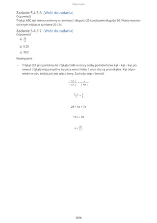 Zadanie 5.4.3.6 (Wróć do zadania)
Odpowiedź
Trójkąt ABC jest równoramienny o ramionach długości 25 i podstawie długości 30. Wtedy wysoko-
ści w tym trójkącie są równe 20 i 24.
Zadanie 5.4.3.7 (Wróć do zadania)
Odpowiedź
Rozwiązanie
• Trójkąt CEF jest podobny do trójkąta CAB na mocy cechy podobieństwa kąt − kąt − kąt, po-
nieważ trójkąty mają wspólny kąt przy wierzchołku C oraz oba są prostokątne. Kąt odpo-
wiedni w obu trójkątach jest więc równy. Zachodzi więc równość
| CE |
| CA |
=
x
| AB |
7 − x
7
=
x
4
28 − 4x = 7x
11x = 28
x =
28
11
.
28
11
a)
8 20b)
39,2c)
Odpowiedzi
1016
 