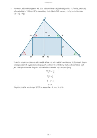 • Prosta GF jest równoległa do AB, stąd odpowiednie kąty (patrz rysunek) są równe, jako kąty
odpowiadające. Trójkąt CGF jest podobny do trójkąta CAB na mocy cechy podobieństwa
kąt − kąt − kąt.
Przez 2x oznaczmy długość odcinka EF. Wówczas odcinek DE ma długość 5x.Stosunek długo-
ści odpowiednich wysokości w trójkątach podobnych jest równy skali podobieństwa, czyli
jest równy stosunkowi długości odpowiednich boków. Stąd otrzymujemy
16 − 2x
16
=
5x
40
8 − x
8
=
x
8
8 − x = x
x = 4.
Długości boków prostokąta DEFG są równe 2x = 8, oraz 5x = 20.
Odpowiedzi
1017
 