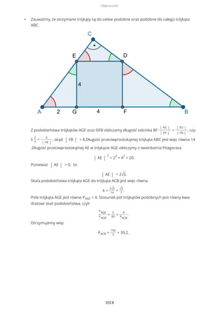 • Zauważmy, że otrzymane trójkąty są do siebie podobne oraz podobne do całego trójkąta
ABC.
Z podobieństwa trójkątów AGE oraz DFB obliczamy długość odcinka BF
| AG |
| DF |
=
| EG |
| FB |
, czy-
li
2
4
=
4
| FB |
, skąd | FB | = 8.Długość przeciwprostokątnej trójkąta ABC jest więc równa 14
.Długość przeciwprostokątnej AE w trójkącie AGE obliczymy z twierdzenia Pitagorasa
| AE |
2
= 2
2
+ 4
2
= 20.
Ponieważ | AE | > 0, to
| AE | = 2√5.
Skala podobieństwa trójkąta AGE do trójkąta ACB jest więc równa
k =
2√5
14
= √5
7
.
Pole trójkąta AGE jest równe PAGE = 4. Stosunek pól trójkątów podobnych jest równy kwa-
dratowi skali podobieństwa, czyli
PAGE
PACB
=
5
49
=
4
PACB
.
Otrzymujemy więc
PACB =
196
5
= 39,2.
Odpowiedzi
1018
 