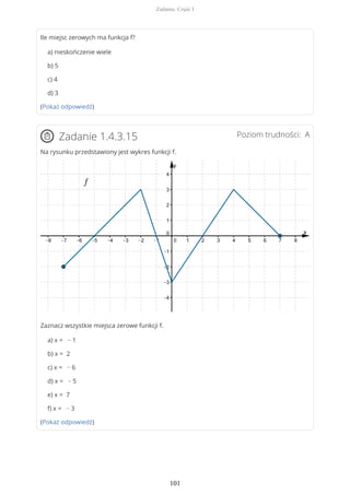 Ile miejsc zerowych ma funkcja f?
a) nieskończenie wiele
b) 5
c) 4
d) 3
(Pokaż odpowiedź)
Poziom trudności: AZadanie 1.4.3.15
Na rysunku przedstawiony jest wykres funkcji f.
Zaznacz wszystkie miejsca zerowe funkcji f.
a) x = − 1
b) x = 2
c) x = − 6
d) x = − 5
e) x = 7
f) x = − 3
(Pokaż odpowiedź)
Zadania. Część I
101
 