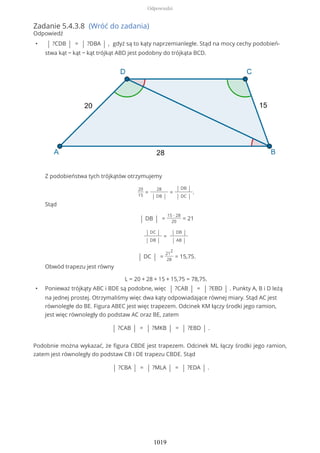 Zadanie 5.4.3.8 (Wróć do zadania)
Odpowiedź
• | ?CDB | = | ?DBA | , gdyż są to kąty naprzemianległe. Stąd na mocy cechy podobień-
stwa kąt − kąt − kąt trójkąt ABD jest podobny do trójkąta BCD.
Z podobieństwa tych trójkątów otrzymujemy
20
15
=
28
| DB |
=
| DB |
| DC |
.
Stąd
| DB | =
15 ∙ 28
20
= 21
| DC |
| DB |
=
| DB |
| AB |
| DC | =
21
2
28
= 15,75.
Obwód trapezu jest równy
L = 20 + 28 + 15 + 15,75 = 78,75.
• Ponieważ trójkąty ABC i BDE są podobne, więc | ?CAB | = | ?EBD | . Punkty A, B i D leżą
na jednej prostej. Otrzymaliśmy więc dwa kąty odpowiadające równej miary. Stąd AC jest
równoległe do BE. Figura ABEC jest więc trapezem. Odcinek KM łączy środki jego ramion,
jest więc równoległy do podstaw AC oraz BE, zatem
| ?CAB | = | ?MKB | = | ?EBD | .
Podobnie można wykazać, że figura CBDE jest trapezem. Odcinek ML łączy środki jego ramion,
zatem jest równoległy do podstaw CB i DE trapezu CBDE. Stąd
| ?CBA | = | ?MLA | = | ?EDA | .
Odpowiedzi
1019
 