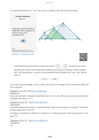 Z cechy podobieństwa kąt − kąt − kąt wynika, że trójkąty KLM, ABC, BDE są podobne.
Aplikacja na epodreczniki.pl
• Przekształćmy równość daną w zadaniu do postaci
| AS |
| CS |
=
| BS |
| DS |
. Zauważmy, że miara
kąta DSC jest równa mierze kąta ASB, ponieważ są to kąty wierzchołkowe. Zatem trójkąty
ABS i CDS są podobne, co wynika z cechy podobieństwa trójkątów bok − kąt − bok. Wynika
stąd, że
| ?CDS | = | ?SBA | .
Są to kąty naprzemianległe i równe, zatem bok CD jest równoległy do AB. Czworokąt ABCD jest
więc trapezem.
Zadanie 5.4.3.9 (Wróć do zadania)
Odpowiedź
Stosunek pól dwóch trójkątów podobnych wynosi 144 : 225. Wówczas stosunek obwodów tych
trójkątów jest równy 12 : 15.
Zadanie 5.4.3.10 (Wróć do zadania)
Odpowiedź
Wysokość trapezu jest równa 4, a odcinek łączący środki ramion trapezu ma długość 5. Wtedy po-
le tego trapezu jest równe 20.
W trapezie o podstawach długości a i b (gdzie b > a) odcinek łączący środki przekątnych ma dłu-
gość
b − a
2
.
Zadanie 5.4.3.11 (Wróć do zadania)
Odpowiedź
24
Odpowiedzi
1020
 