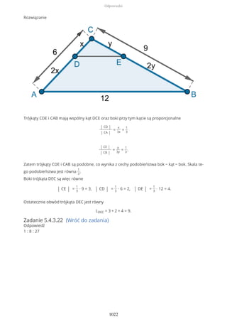 Rozwiązanie
Trójkąty CDE i CAB mają wspólny kąt DCE oraz boki przy tym kącie są proporcjonalne
| CD |
| CA |
=
x
3x
=
1
3
| CE |
| CB |
=
y
3y
=
1
3
.
Zatem trójkąty CDE i CAB są podobne, co wynika z cechy podobieństwa bok − kąt − bok. Skala te-
go podobieństwa jest równa
1
3
.
Boki trójkąta DEC są więc równe
| CE | =
1
3
∙ 9 = 3, | CD | =
1
3
∙ 6 = 2, | DE | =
1
3
∙ 12 = 4.
Ostatecznie obwód trójkąta DEC jest równy
LDEC = 3 + 2 + 4 = 9.
Zadanie 5.4.3.22 (Wróć do zadania)
Odpowiedź
1 : 8 : 27
Odpowiedzi
1022
 