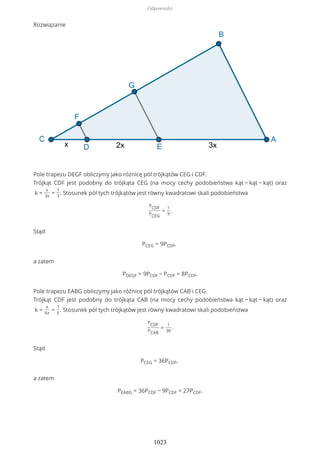Rozwiązanie
Pole trapezu DEGF obliczymy jako różnicę pól trójkątów CEG i CDF.
Trójkąt CDF jest podobny do trójkąta CEG (na mocy cechy podobieństwa kąt − kąt − kąt) oraz
k =
x
3x
=
1
3
. Stosunek pól tych trójkątów jest równy kwadratowi skali podobieństwa
PCDF
PCEG
=
1
9
.
Stąd
PCEG = 9PCDF,
a zatem
PDEGF = 9PCDF − PCDF = 8PCDF.
Pole trapezu EABG obliczymy jako różnicę pól trójkątów CAB i CEG.
Trójkąt CDF jest podobny do trójkąta CAB (na mocy cechy podobieństwa kąt − kąt − kąt) oraz
k =
x
6x
=
1
6
. Stosunek pól tych trójkątów jest równy kwadratowi skali podobieństwa
PCDF
PCAB
=
1
36
.
Stąd
PCEG = 36PCDF,
a zatem
PEABG = 36PCDF − 9PCDF = 27PCDF.
Odpowiedzi
1023
 