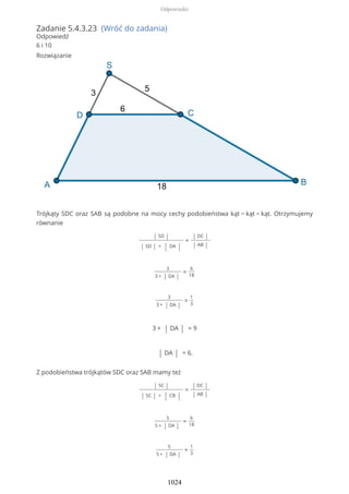 Zadanie 5.4.3.23 (Wróć do zadania)
Odpowiedź
6 i 10
Rozwiązanie
Trójkąty SDC oraz SAB są podobne na mocy cechy podobieństwa kąt − kąt − kąt. Otrzymujemy
równanie
| SD |
| SD | + | DA |
=
| DC |
| AB |
3
3 + | DA |
=
6
18
3
3 + | DA |
=
1
3
3 + | DA | = 9
| DA | = 6.
Z podobieństwa trójkątów SDC oraz SAB mamy też
| SC |
| SC | + | CB |
=
| DC |
| AB |
5
5 + | DA |
=
6
18
5
5 + | DA |
=
1
3
Odpowiedzi
1024
 