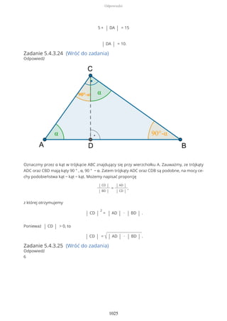 5 + | DA | = 15
| DA | = 10.
Zadanie 5.4.3.24 (Wróć do zadania)
Odpowiedź
Oznaczmy przez α kąt w trójkącie ABC znajdujący się przy wierzchołku A. Zauważmy, ze trójkąty
ADC oraz CBD mają kąty 90 ° , α, 90 ° − α. Zatem trójkąty ADC oraz CDB są podobne, na mocy ce-
chy podobieństwa kąt − kąt − kąt. Możemy napisać proporcję
| CD |
| BD |
=
| AD |
| CD |
,
z której otrzymujemy
| CD |
2
= | AD | ∙ | BD | .
Ponieważ | CD | > 0, to
| CD | = √ | AD | ∙ | BD | .
Zadanie 5.4.3.25 (Wróć do zadania)
Odpowiedź
6
Odpowiedzi
1025
 