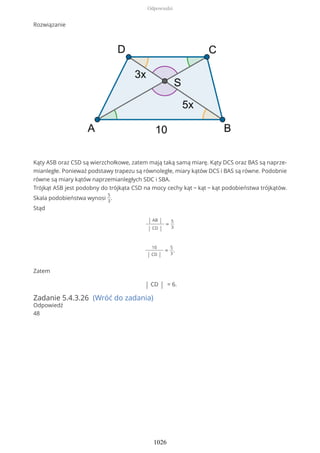 Rozwiązanie
Kąty ASB oraz CSD są wierzchołkowe, zatem mają taką samą miarę. Kąty DCS oraz BAS są naprze-
mianległe. Ponieważ podstawy trapezu są równoległe, miary kątów DCS i BAS są równe. Podobnie
równe są miary kątów naprzemianległych SDC i SBA.
Trójkąt ASB jest podobny do trójkąta CSD na mocy cechy kąt − kąt − kąt podobieństwa trójkątów.
Skala podobieństwa wynosi
5
3
.
Stąd
| AB |
| CD |
=
5
3
10
| CD |
=
5
3
.
Zatem
| CD | = 6.
Zadanie 5.4.3.26 (Wróć do zadania)
Odpowiedź
48
Odpowiedzi
1026
 