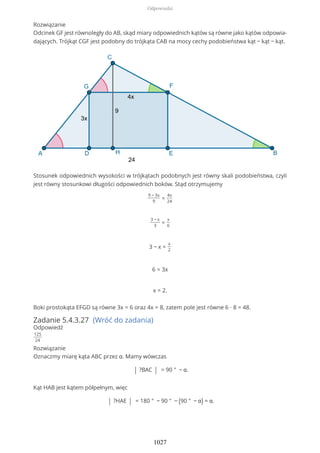 Rozwiązanie
Odcinek GF jest równoległy do AB, skąd miary odpowiednich kątów są równe jako kątów odpowia-
dających. Trójkąt CGF jest podobny do trójkąta CAB na mocy cechy podobieństwa kąt − kąt − kąt.
Stosunek odpowiednich wysokości w trójkątach podobnych jest równy skali podobieństwa, czyli
jest równy stosunkowi długości odpowiednich boków. Stąd otrzymujemy
9 − 3x
9
=
4x
24
3 − x
3
=
x
6
3 − x =
x
2
6 = 3x
x = 2.
Boki prostokąta EFGD są równe 3x = 6 oraz 4x = 8, zatem pole jest równe 6 ∙ 8 = 48.
Zadanie 5.4.3.27 (Wróć do zadania)
Odpowiedź
125
24
Rozwiązanie
Oznaczmy miarę kąta ABC przez α. Mamy wówczas
| ?BAC | = 90 ° − α.
Kąt HAB jest kątem półpełnym, więc
| ?HAE | = 180 ° − 90 ° − (90 ° − α) = α.
Odpowiedzi
1027
 