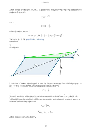 Zatem trójkąty prostokątne ABC i HAE są podobne na mocy cechy kąt − kąt − kąt podobieństwa
trójkątów. Z proporcji
5
| EH |
=
12
5
mamy
| EH | =
25
12
.
Pole trójkąta HAE wynosi
PHAE =
1
2
∙ | EH | ∙ | EA | =
1
2
∙
25
12
∙ 5 =
125
24
.
Zadanie 5.4.3.28 (Wróć do zadania)
Odpowiedź
1
6
Rozwiązanie
Zaznaczmy odcinek PE równoległy do BC oraz odcinek CE równoległy do AB. Powstały trójkąt CEP
jest podobny do trójkąta ABC. Skala tego podobieństwa jest równa
k =
x
3x
=
1
3
.
Stosunek wysokości trójkątów podobnych jest równy skali podobieństwa
h1
h
=
1
3
, skąd h = 3h1.
Trójkąt DCP oraz równoległobok ABCD mają podstawę tej samej długości. Oznaczmy ją przez a.
Pola tych figur wyrażają się wzorami
PDCP =
1
2
ah1,
PABCD = ah = a ∙ 3h1.
Zatem stosunek tych pól jest równy
Odpowiedzi
1028
 
