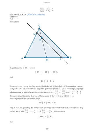 PDCP
PABCD
=
1
2
ah1
a ∙ 3h1
=
1
6
.
Zadanie 5.4.3.29 (Wróć do zadania)
Odpowiedź
7 : 1
Rozwiązanie
Długość odcinka | DK | wynosi
| DK | = | CD | − | CK | ,
czyli
| DK | = 8 − 2 = 6.
Oznaczmy przez L punkt wspólny prostej MK i boku AB. Trójkąty DKL i DCB są podobne na mocy
cechy kąt − kąt − kąt podobieństwa trójkątów (ponieważ proste KL i CB są równoległe, więc kąty
odpowiadające są sobie równe). Otrzymujemy proporcję
| DB |
| DL |
=
| DC |
| DK |
, czyli
| DB |
| DL |
=
8
6
=
4
3
.
Oznaczmy długość odcinka BL przez x. Mamy wtedy | DL | = 3x oraz | DB | = 4x.
Punkt D jest środkiem odcinka AB. Stąd
| AD | = | DB | = 4x.
Trójkąt ALM jest podobny do trójkąta ABC (na mocy cechy kąt − kąt − kąt podobieństwa trój-
kątów). Mamy więc
| AM |
| AC |
=
| AL |
| AB |
, czyli
| AM |
| AC |
=
7x
8x
=
7
8
. Otrzymujemy
| AM | =
7
8 | AC | ,
skąd
Odpowiedzi
1029
 