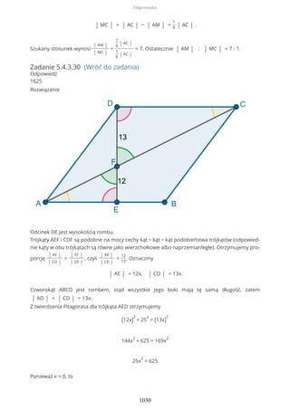 | MC | = | AC | − | AM | =
1
8 | AC | .
Szukany stosunek wynosi
| AM |
| MC |
=
7
8
| AC |
1
8
| AC |
= 7. Ostatecznie | AM | : | MC | = 7 : 1.
Zadanie 5.4.3.30 (Wróć do zadania)
Odpowiedź
1625
Rozwiązanie
Odcinek DE jest wysokością rombu.
Trójkąty AEF i CDF są podobne na mocy cechy kąt − kąt − kąt podobieństwa trójkątów (odpowied-
nie kąty w obu trójkątach są równe jako wierzchołkowe albo naprzemianległe). Otrzymujemy pro-
porcję
| AE |
| CD |
=
| EF |
| DF |
, czyli
| AE |
| CD |
=
12
13
. Oznaczmy
| AE | = 12x, | CD | = 13x.
Czworokąt ABCD jest rombem, stąd wszystkie jego boki mają tę samą długość, zatem
| AD | = | CD | = 13x.
Z twierdzenia Pitagorasa dla trójkąta AED otrzymujemy
(12x)
2
+ 25
2
= (13x)
2
144x
2
+ 625 = 169x
2
25x
2
= 625
Ponieważ x > 0, to
Odpowiedzi
1030
 