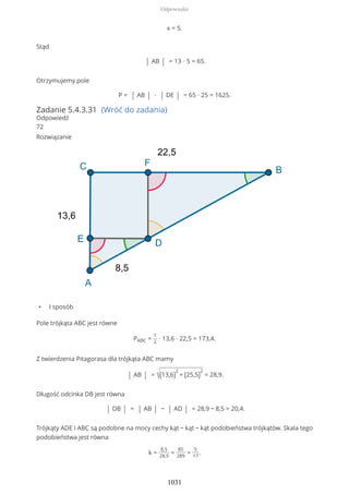 x = 5.
Stąd
| AB | = 13 ∙ 5 = 65.
Otrzymujemy pole
P = | AB | ∙ | DE | = 65 ∙ 25 = 1625.
Zadanie 5.4.3.31 (Wróć do zadania)
Odpowiedź
72
Rozwiązanie
• I sposób
Pole trójkąta ABC jest równe
PABC =
1
2
∙ 13,6 ∙ 22,5 = 173,4.
Z twierdzenia Pitagorasa dla trójkąta ABC mamy
| AB | = √(13,6)
2
+ (25,5)
2
= 28,9.
Długość odcinka DB jest równa
| DB | = | AB | − | AD | = 28,9 − 8,5 = 20,4.
Trójkąty ADE i ABC są podobne na mocy cechy kąt − kąt − kąt podobieństwa trójkątów. Skala tego
podobieństwa jest równa
k =
8,5
28,9
=
85
289
=
5
17
.
Odpowiedzi
1031
 