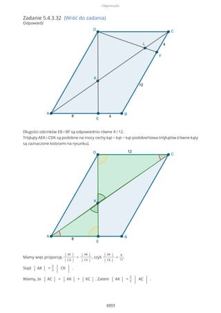 Zadanie 5.4.3.32 (Wróć do zadania)
Odpowiedź
Długości odcinków EB i BF są odpowiednio równe 4 i 12.
Trójkąty AEK i CDK są podobne na mocy cechy kąt − kąt − kąt podobieństwa trójkątów (równe kąty
są zaznaczone kolorami na rysunku).
Mamy więc proporcję
| AE |
| CD |
=
| AK |
| CK |
, czyli
| AK |
| CK |
=
8
12
.
Stąd | AK | =
2
3 | CK | .
Wiemy, że | AC | = | AK | + | KC | . Zatem | AK | =
2
5 | AC | .
Odpowiedzi
1033
 