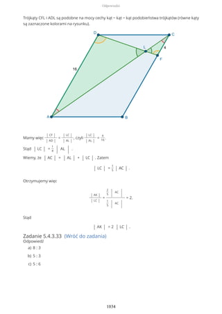Trójkąty CFL i ADL są podobne na mocy cechy kąt − kąt − kąt podobieństwa trójkątów (równe kąty
są zaznaczone kolorami na rysunku).
Mamy więc
| CF |
| AD |
=
| LC |
| AL |
, czyli
| LC |
| AL |
=
4
16
.
Stąd | LC | =
1
4 | AL | .
Wiemy, że | AC | = | AL | + | LC | . Zatem
| LC | =
1
5 | AC | .
Otrzymujemy więc
| AK |
| LC |
=
2
5 | AC
|
1
5 | AC
|
= 2.
Stąd
| AK | = 2 | LC | .
Zadanie 5.4.3.33 (Wróć do zadania)
Odpowiedź
8 : 3a)
5 : 3b)
5 : 6c)
Odpowiedzi
1034
 