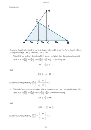 Rozwiązanie
Oznaczmy długość odcinka AD przez 5x, a długość odcinka DB przez 11x. Punkt K dzieli odcinek
AB na połowy. Stąd | KB | = 8x oraz | DK | = 3x.
• Trójkąt BKL jest podobny do trójkąta BDC na mocy cechy kąt − kąt − kąt podobieństwa trój-
kątów. Stąd
| BK |
| BD |
=
| BL |
| BC |
, czyli
| BL |
| BC |
=
8x
11x
=
8
11
. Otrzymaliśmy więc
| BL | =
8
11 | BC | ,
stąd
| LC | =
3
11 | BC | .
Szukany stosunek jest równy
| BL |
| LC |
=
8
11 | BC
|
3
11 | BC
|
=
8
3
.
• Trójkąt ADC jest podobny do trójkąta AKM na mocy cechy kąt − kąt − kąt podobieństwa trój-
kątów. Stąd
| AD |
| AK |
=
| AC |
| AM |
, czyli
| AC |
| AM |
=
5x
8x
=
5
8
. Otrzymaliśmy więc
| AC | =
5
8 | AM | ,
stąd
| CM | =
3
8 | AM | .
Szukany stosunek jest równy
| AC |
| CM |
=
5
8 | AM
|
3
8 | AM
|
=
5
3
.
Odpowiedzi
1035
 