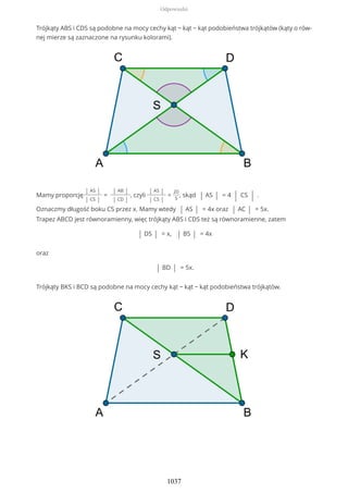 Trójkąty ABS i CDS są podobne na mocy cechy kąt − kąt − kąt podobieństwa trójkątów (kąty o rów-
nej mierze są zaznaczone na rysunku kolorami).
Mamy proporcję
| AS |
| CS |
=
| AB |
| CD |
, czyli
| AS |
| CS |
=
20
5
, skąd | AS | = 4 | CS | .
Oznaczmy długość boku CS przez x. Mamy wtedy | AS | = 4x oraz | AC | = 5x.
Trapez ABCD jest równoramienny, więc trójkąty ABS i CDS też są równoramienne, zatem
| DS | = x, | BS | = 4x
oraz
| BD | = 5x.
Trójkąty BKS i BCD są podobne na mocy cechy kąt − kąt − kąt podobieństwa trójkątów.
Odpowiedzi
1037
 