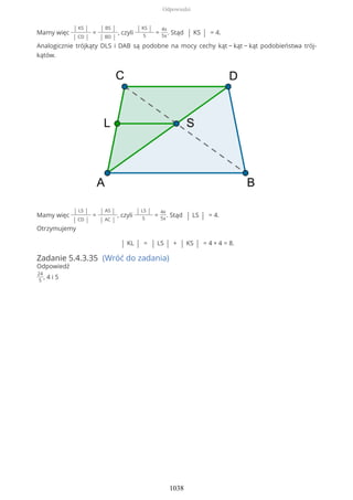 Mamy więc
| KS |
| CD |
=
| BS |
| BD |
, czyli
| KS |
5
=
4x
5x
. Stąd | KS | = 4.
Analogicznie trójkąty DLS i DAB są podobne na mocy cechy kąt − kąt − kąt podobieństwa trój-
kątów.
Mamy więc
| LS |
| CD |
=
| AS |
| AC |
, czyli
| LS |
5
=
4x
5x
. Stąd | LS | = 4.
Otrzymujemy
| KL | = | LS | + | KS | = 4 + 4 = 8.
Zadanie 5.4.3.35 (Wróć do zadania)
Odpowiedź
24
5
, 4 i 5
Odpowiedzi
1038
 