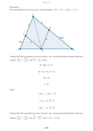 Rozwiązanie
Oznaczmy długość boku rombu przez x. Mamy wówczas | AF | = 8 − x, | BE | = 12 − x.
Trójkąty ADF i DBE są podobne na mocy cechy kąt − kąt − kąt podobieństwa trójkątów. Stąd otrzy-
mujemy
| AF |
| DE |
=
| FD |
| EB |
, czyli
8 − x
x
=
x
12 − x
. Zatem
(8 − x)(12 − x) = x
2
96 − 12x − 8x + x
2
= x
2
20x = 96
x =
24
5
.
Zatem
| FD | = | DE | =
24
5
| AF | = 8 −
24
5
=
16
5
| BE | = 12 −
24
5
=
36
5
.
Trójkąty ADF i ABC są podobne na mocy cechy kąt − kąt − kąt podobieństwa trójkątów. Stąd otrzy-
mujemy
| AF |
| AC |
=
| AD |
| AB |
, czyli
16
5
8
=
| AD |
10
. Stąd | AD | = 4 oraz
Odpowiedzi
1039
 