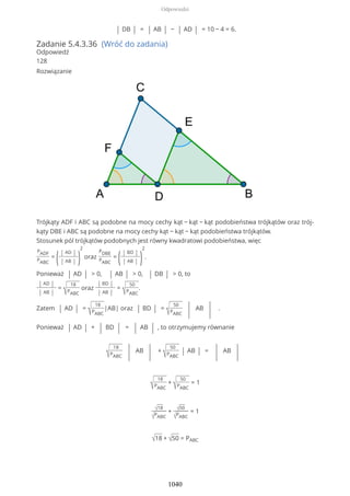 | DB | = | AB | − | AD | = 10 − 4 = 6.
Zadanie 5.4.3.36 (Wróć do zadania)
Odpowiedź
128
Rozwiązanie
Trójkąty ADF i ABC są podobne na mocy cechy kąt − kąt − kąt podobieństwa trójkątów oraz trój-
kąty DBE i ABC są podobne na mocy cechy kąt − kąt − kąt podobieństwa trójkątów.
Stosunek pól trójkątów podobnych jest równy kwadratowi podobieństwa, więc
PADF
PABC
=
(| AD |
| AB | )
2
oraz
PDBE
PABC
=
(| BD |
| AB | )
2
.
Ponieważ | AD | > 0, | AB | > 0, | DB | > 0, to
| AD |
| AB |
=
√
18
PABC
oraz
| BD |
| AB |
=
√
50
PABC
.
Zatem | AD | =
√
18
PABC
|AB| oraz | BD | =
√
50
PABC | AB
| .
Ponieważ | AD | + | BD | = | AB | , to otrzymujemy równanie
√
18
PABC | AB
| +
√
50
PABC
| AB | =
| AB
|
√
18
PABC
+
√
50
PABC
= 1
√18
√PABC
+ √50
√PABC
= 1
√18 + √50 = PABC
Odpowiedzi
1040
 