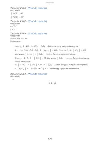 Zadanie 5.5.6.2 (Wróć do zadania)
Odpowiedź
| ?ACB | = 45 °
| ?SCB | = 15 °
Zadanie 5.5.6.3 (Wróć do zadania)
Odpowiedź
α = 55 °
γ = 35 °
Zadanie 5.5.6.4 (Wróć do zadania)
Odpowiedź
I-b, II-d, III-e, IV-c, V-a
Rozwiązanie
I. r1 + r2 = 2 + 4√2 − 2 = 4√2 = | S1S2 | . Zatem okręgi są styczne zewnętrznie.
II. r1 + r2 = √3 + 4 + 5√3 = 6√3 + 4, | r1 − r2 | = 5√3 − √3 − 4 = 4√3 − 4, | S1S2 | = 4√3.
Mamy więc | r1 − r2 | < | S1S2 | < r1 + r2. Zatem okręgi przecinają się.
III. r1 + r2 = 2 + 7 = 9, | S1S2 | = 10. Mamy więc | S1S2 | > r1 + r2. Zatem okręgi są roz-
łączne zewnętrznie.
IV. | r1 − r2 | = | 2 − 5 | = 3 > 1 = | S1S2 | . Zatem okręgi są rozłączne wewnętrznie.
V. | r1 − r2 | = | 3 − √2 − 2 + √2 | = 1. Zatem okręgi są styczne wewnętrznie.
Zadanie 5.5.6.5 (Wróć do zadania)
Odpowiedź
4, 2 + √3
a)
Odpowiedzi
1043
 