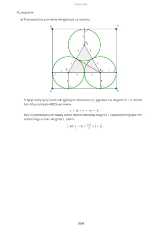 Rozwiązanie
Poprowadźmy promienie okręgów jak na rysunku.
Trójkąt, który łączy środki okręgów jest równoboczny i jego bok ma długość 2r = 2. Zatem
bok AB prostokąta ABCD jest równy
r + 2r + r = 4r = 4.
Bok AD prostokąta jest równy sumie dwóch odcinków długości 1 i wysokości trójkąta rów-
nobocznego o boku długości 2. Zatem
| AD | = 2r +
2r√3
2
= 2 + √3.
a)
Odpowiedzi
1044
 
