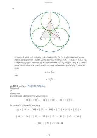 Zadanie 5.5.6.6 (Wróć do zadania)
Odpowiedź
24
Rozwiązanie
Z twierdzenia o odcinkach stycznych wynika, że
| AO | = | BO | , | AD | = | DC | , | BE | = | CE | .
Zatem obwód trójkąta ADE jest równy
LDEO = | EO | + | DO | + | ED | = | EO | + | DO | + | CE | + | DC | =
| EO | + | DO | + | BE | + | AD | = | EO | + | BE | + | DO | + | AD |
= | BO | + | AO | = 12 + 12 = 24
Oznaczmy środki trzech mniejszych okręgów przez S1, S2, S3, środek czwartego okręgu
przez S, a jego promień – przez R (jak na rysunku). Ponieważ |S1 S2 | = |S2 S3| = |S3S1 | = 2,
to trójkąt S1 S2 S3 jest równoboczny. Każdy z odcinków SS1 , SS2 , SS3 jest równy R – 1, więc
punkt S jest środkiem okręgu opisanego na trójkącie równobocznym S1 S2 S3. Wynika z te-
go, że
R − 1 = √3
3
? 2,
stąd
R =
2√3
3
+ 1.
a)
Odpowiedzi
1045
 