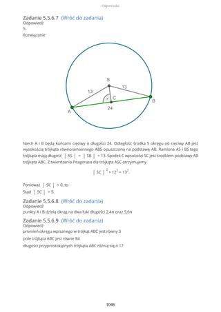 Zadanie 5.5.6.7 (Wróć do zadania)
Odpowiedź
5
Rozwiązanie
Niech A i B będą końcami cięciwy o długości 24. Odległość środka S okręgu od cięciwy AB jest
wysokością trójkąta równoramiennego ABS opuszczoną na podstawę AB. Ramiona AS i BS tego
trójkąta mają długość | AS | = | SB | = 13. Spodek C wysokości SC jest środkiem podstawy AB
trójkąta ABC. Z twierdzenia Pitagorasa dla trójkąta ASC otrzymujemy
| SC |
2
+ 12
2
= 13
2
.
Ponieważ | SC | > 0, to
Stąd | SC | = 5.
Zadanie 5.5.6.8 (Wróć do zadania)
Odpowiedź
punkty A i B dzielą okrąg na dwa łuki długości 2,4π oraz 5,6π
Zadanie 5.5.6.9 (Wróć do zadania)
Odpowiedź
promień okręgu wpisanego w trójkąt ABC jest równy 3
pole trójkąta ABC jest równe 84
długości przyprostokątnych trójkąta ABC różnią się o 17
Odpowiedzi
1046
 