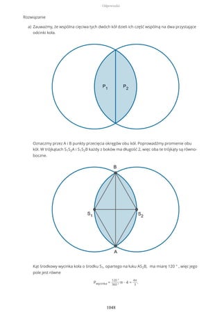 Rozwiązanie
Zauważmy, że wspólna cięciwa tych dwóch kół dzieli ich część wspólną na dwa przystające
odcinki koła.
Oznaczmy przez A i B punkty przecięcia okręgów obu kół. Poprowadźmy promienie obu
kół. W trójkątach S1S2A i S1S2B każdy z boków ma długość 2, więc oba te trójkąty są równo-
boczne.
Kąt środkowy wycinka koła o środku S1, opartego na łuku AS2B, ma miarę 120 ° , więc jego
pole jest równe
Pwycinka =
120 °
360 °
π ∙ 4 =
4π
3
.
a)
Odpowiedzi
1048
 