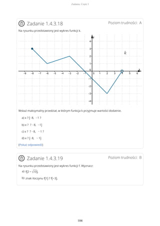 Poziom trudności: AZadanie 1.4.3.18
Na rysunku przedstawiony jest wykres funkcji k.
Wskaż maksymalny przedział, w którym funkcja k przyjmuje wartości dodatnie.
a) x ? (−8, −1 ?
b) x ? ? −8, −1)
c) x ? ? −8, − 1 ?
d) x ? (−8, − 1)
(Pokaż odpowiedź)
Poziom trudności: BZadanie 1.4.3.19
Na rysunku przedstawiony jest wykres funkcji f. Wyznacz:
f(2 − √10),a)
znak iloczynu f(1) ? f(−3),b)
Zadania. Część I
104
 