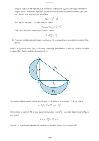 Pole P1 + P2 zaznaczonej figury obliczamy, odejmując pole półkola o średnicy 10 od sumy pola
trójkąta ABC i dwóch półkoli o średnicach 6 i 8.
Suma pól trójkąta i dwóch półkoli o średnicach 6 i 8, a więc o promieniach 3 i 4, jest równa
P =
6 ∙ 8
2
+
9π
2
+
16π
2
= 24 +
25π
2
.
Pole półkola o średnicy 10, a więc o promieniu 5, jest równe
25π
2
. Stąd pole zacieniowanej figury
jest równe
P = 24 +
25π
2
−
25π
2
= 24.
Suma P1 + P2 pól dwóch księżyców Hipokratesa jest więc równa polu trójkąta ABC.
Długość podstawy AB trójkąta AS1B jest równa podwojonej wysokości trójkąta równobocz-
nego o boku 2, natomiast wysokość opuszczona na tę podstawę z wierzchołka S1 jest rów-
na 1. Zatem pole trójkąta AS1B jest równe
PAS1B =
2√3
2
= √3.
Stąd wynika, że pole P1 odcinka koła jest równe
Pwycinka − PAS1B =
4π
3
− √3.
Pole części wspólnej rozważanych kół jest równe
P = 2(4π
3
− √3).
Przeciwprostokątna tego trójkąta ma długość 10, co stwierdzamy, stosując twierdzenie Pita-
gorasa.
b)
Odpowiedzi
1049
 