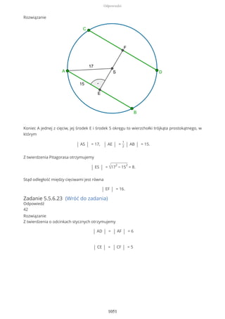 Rozwiązanie
Koniec A jednej z cięciw, jej środek E i środek S okręgu to wierzchołki trójkąta prostokątnego, w
którym
| AS | = 17, | AE | =
1
2 | AB | = 15.
Z twierdzenia Pitagorasa otrzymujemy
| ES | = √17
2
− 15
2
= 8.
Stąd odległość między cięciwami jest równa
| EF | = 16.
Zadanie 5.5.6.23 (Wróć do zadania)
Odpowiedź
42
Rozwiązanie
Z twierdzenia o odcinkach stycznych otrzymujemy
| AD | = | AF | = 6
| CE | = | CF | = 5
Odpowiedzi
1051
 
