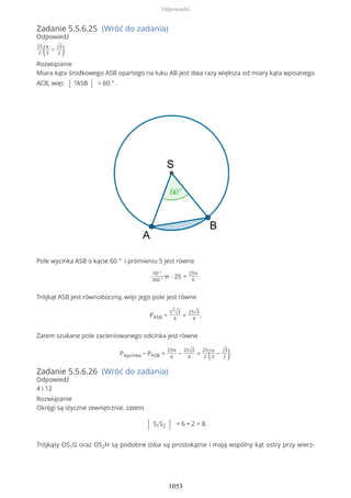 Zadanie 5.5.6.25 (Wróć do zadania)
Odpowiedź
25
2 (π
3
− √3
2 )
Rozwiązanie
Miara kąta środkowego ASB opartego na łuku AB jest dwa razy większa od miary kąta wpisanego
ACB, więc | ?ASB | = 60 ° .
Pole wycinka ASB o kącie 60 ° i promieniu 5 jest równe
60 °
360 °
π ∙ 25 =
25π
6
.
Trójkąt ASB jest równoboczny, więc jego pole jest równe
PASB =
5
2
√3
4
=
25√3
4
.
Zatem szukane pole zacieniowanego odcinka jest równe
Pwycinka − PASB =
25π
6
−
25√3
4
=
25
2 (π
3
− √3
2 ).
Zadanie 5.5.6.26 (Wróć do zadania)
Odpowiedź
4 i 12
Rozwiązanie
Okręgi są styczne zewnętrznie, zatem
| S1S2 | = 6 + 2 = 8.
Trójkąty OS1G oraz OS2H są podobne (oba są prostokątne i mają wspólny kąt ostry przy wierz-
Odpowiedzi
1053
 