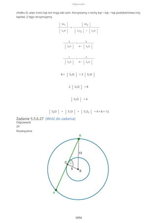 chołku O, więc trzeci kąt też mają taki sam. Korzystamy z cechy kąt − kąt − kąt podobieństwa trój-
kątów). Z tego otrzymujemy
| GS1 |
| S1O |
=
| HS2 |
| S1S2 | + | S1O |
2
| S1O |
=
6
8 + | S1O |
1
| S1O |
=
3
8 + | S1O |
8 + | S1O | = 3 | S1O |
2 | S1O | = 8
| S1O | = 4
| S2O | = | S1O | + | S1S2 | = 4 + 8 = 12.
Zadanie 5.5.6.27 (Wróć do zadania)
Odpowiedź
24
Rozwiązanie
Odpowiedzi
1054
 