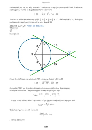 Ponieważ AB jest styczną, więc promień CS mniejszego okręgu jest prostopadły do AB. Z twierdze-
nia Pitagorasa wynika, że długość odcinka CB jest równa
| CB | = √13
2
− 5
2
= √144 = 12.
Trójkąt ASB jest równoramienny, gdyż | AS | = | BS | = 13 . Zatem wysokość SC dzieli jego
podstawę AB na połowy. Cięciwa AB ma więc długość 24.
Zadanie 5.5.6.28 (Wróć do zadania)
Odpowiedź
240
17
Rozwiązanie
Z twierdzenia Pitagorasa w trójkącie AOS obliczymy długość odcinka SO
| SO | = √8
2
+ 15
2
= √289 = 17.
Czworokąt AOBS jest deltoidem, którego pole możemy obliczyć na dwa sposoby.
Przekątne deltoidu AB i SO przecinają się pod kątem prostym. Stąd
PAOBS =
| AB | ∙ | SO |
2
=
| AB | ∙ 17
2
.
Z drugiej strony deltoid składa się z dwóch przystających trójkątów prostokątnych, więc
PAOBS = 2 ∙
8 ∙ 15
2
= 120.
Otrzymujemy w ten sposób równanie
| AB | ∙ 17
2
= 120,
z którego obliczamy
Odpowiedzi
1055
 