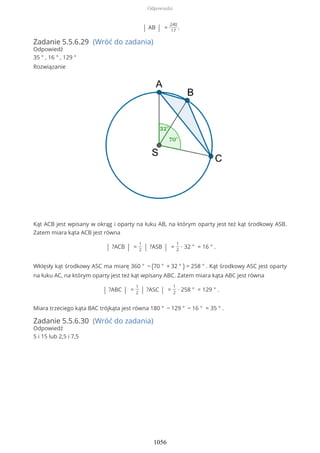 | AB | =
240
17
.
Zadanie 5.5.6.29 (Wróć do zadania)
Odpowiedź
35 ° , 16 ° , 129 °
Rozwiązanie
Kąt ACB jest wpisany w okrąg i oparty na łuku AB, na którym oparty jest też kąt środkowy ASB.
Zatem miara kąta ACB jest równa
| ?ACB | =
1
2 | ?ASB | =
1
2
∙ 32 ° = 16 ° .
Wklęsły kąt środkowy ASC ma miarę 360 ° − (70 ° + 32 ° ) = 258 ° . Kąt środkowy ASC jest oparty
na łuku AC, na którym oparty jest też kąt wpisany ABC. Zatem miara kąta ABC jest równa
| ?ABC | =
1
2 | ?ASC | =
1
2
∙ 258 ° = 129 ° .
Miara trzeciego kąta BAC trójkąta jest równa 180 ° − 129 ° − 16 ° = 35 ° .
Zadanie 5.5.6.30 (Wróć do zadania)
Odpowiedź
5 i 15 lub 2,5 i 7,5
Odpowiedzi
1056
 