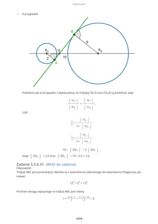 • II przypadek
Podobnie jak w przypadku I wykazujemy, że trójkąty OS1A oraz OS2B są podobne, więc
| AS1 |
| BS2 |
=
| OS1 |
| OS2 |
,
czyli
2
6
=
| OS1 |
10 − | OS1 |
1
3
=
| OS1 |
10 − | OS1 |
10 − | OS1 | = 3 | OS1 | ,
skąd | OS1 | = 2,5 oraz | OS1 | = 10 − 2,5 = 7,5.
Zadanie 5.5.6.31 (Wróć do zadania)
Odpowiedź
Trójkąt ABC jest prostokątny. Wynika to z twierdzenia odwrotnego do twierdzenia Pitagorasa, po-
nieważ
12
2
+ 5
2
= 13
2
.
Promień okręgu wpisanego w trójkąt ABC jest równy
r =
a + b − c
2
=
5 + 12 − 13
2
= 2.
Odpowiedzi
1058
 