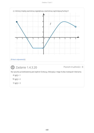 (Pokaż odpowiedź)
Poziom trudności: BZadanie 1.4.3.20
Na rysunku przedstawiony jest wykres funkcji g. Odczytaj z niego liczbę rozwiązań równania.
różnicę między wartością największą a wartością najmniejszą funkcji f.c)
g(x) = 1a)
g(x) = 2b)
g(x) = 3c)
Zadania. Część I
105
 