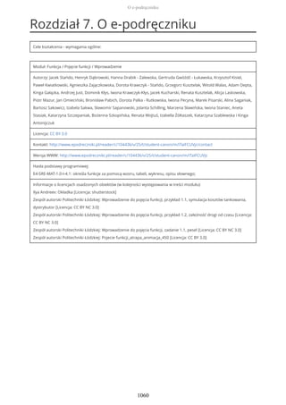 Rozdział 7. O e-podręczniku
Cele kształcenia - wymagania ogólne:
Moduł: Funkcja / Pojęcie funkcji / Wprowadzenie
Autorzy: Jacek Stańdo, Henryk Dąbrowski, Hanna Drabik - Zalewska, Gertruda Gwóźdź - Łukawska, Krzysztof Kisiel,
Paweł Kwiatkowski, Agnieszka Zajączkowska, Dorota Krawczyk - Stańdo, Grzegorz Kusztelak, Witold Walas, Adam Depta,
Kinga Gałązka, Andrzej Just, Dominik Kłys, Iwona Krawczyk-Kłys, Jacek Kucharski, Renata Kusztelak, Alicja Laskowska,
Piotr Mazur, Jan Omieciński, Bronisław Pabich, Dorota Palka - Rutkowska, Iwona Pecyna, Marek Pisarski, Alina Saganiak,
Bartosz Sakowicz, Izabela Sakwa, Sławomir Sapanowski, Jolanta Schilling, Marzena Sławińska, Iwona Staniec, Aneta
Stasiak, Katarzyna Szczepaniak, Bożenna Szkopińska, Renata Wojtuś, Izabella Żółtaszek, Katarzyna Szablewska i Kinga
Antonijczuk
Licencja: CC BY 3.0
Kontakt: http://www.epodreczniki.pl/reader/c/104436/v/25/t/student-canon/m/iTaIFCUVjc/contact
Wersja WWW: http://www.epodreczniki.pl/reader/c/104436/v/25/t/student-canon/m/iTaIFCUVjc
Hasła podstawy programowej:
E4-SRE-MAT-1.0-I-4.1: określa funkcje za pomocą wzoru, tabeli, wykresu, opisu słownego;
Informacje o licencjach osadzonych obiektów (w kolejności występowania w treści modułu):
Ilya Andreev: Okładka [Licencja: shutterstock]
Zespół autorski Politechniki Łódzkiej: Wprowadzenie do pojęcia funkcji, przykład 1.1, symulacja kosztów tankowania,
dystrybutor [Licencja: CC BY NC 3.0]
Zespół autorski Politechniki Łódzkiej: Wprowadzenie do pojęcia funkcji, przykład 1.2, zależność drogi od czasu [Licencja:
CC BY NC 3.0]
Zespół autorski Politechniki Łódzkiej: Wprowadzenie do pojęcia funkcji, zadanie 1.1, pesel [Licencja: CC BY NC 3.0]
Zespół autorski Politechniki Łódzkiej: Pojecie funkcji_atrapa_animacja_450 [Licencja: CC BY 3.0]
O e-podręczniku
1060
 