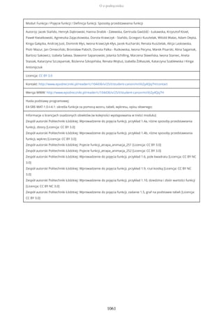 Moduł: Funkcja / Pojęcie funkcji / Definicja funkcji. Sposoby przedstawiania funkcji
Autorzy: Jacek Stańdo, Henryk Dąbrowski, Hanna Drabik - Zalewska, Gertruda Gwóźdź - Łukawska, Krzysztof Kisiel,
Paweł Kwiatkowski, Agnieszka Zajączkowska, Dorota Krawczyk - Stańdo, Grzegorz Kusztelak, Witold Walas, Adam Depta,
Kinga Gałązka, Andrzej Just, Dominik Kłys, Iwona Krawczyk-Kłys, Jacek Kucharski, Renata Kusztelak, Alicja Laskowska,
Piotr Mazur, Jan Omieciński, Bronisław Pabich, Dorota Palka - Rutkowska, Iwona Pecyna, Marek Pisarski, Alina Saganiak,
Bartosz Sakowicz, Izabela Sakwa, Sławomir Sapanowski, Jolanta Schilling, Marzena Sławińska, Iwona Staniec, Aneta
Stasiak, Katarzyna Szczepaniak, Bożenna Szkopińska, Renata Wojtuś, Izabella Żółtaszek, Katarzyna Szablewska i Kinga
Antonijczuk
Licencja: CC BY 3.0
Kontakt: http://www.epodreczniki.pl/reader/c/104436/v/25/t/student-canon/m/iXi2y4Qq7H/contact
Wersja WWW: http://www.epodreczniki.pl/reader/c/104436/v/25/t/student-canon/m/iXi2y4Qq7H
Hasła podstawy programowej:
E4-SRE-MAT-1.0-I-4.1: określa funkcje za pomocą wzoru, tabeli, wykresu, opisu słownego;
Informacje o licencjach osadzonych obiektów (w kolejności występowania w treści modułu):
Zespół autorski Politechniki Łódzkiej: Wprowadzenie do pojęcia funkcji, przykład 1.4a, różne sposoby przedstawiania
funkcji, zbiory [Licencja: CC BY 3.0]
Zespół autorski Politechniki Łódzkiej: Wprowadzenie do pojęcia funkcji, przykład 1.4b, różne sposoby przedstawiania
funkcji, wykres [Licencja: CC BY 3.0]
Zespół autorski Politechniki Łódzkiej: Pojecie funkcji_atrapa_animacja_251 [Licencja: CC BY 3.0]
Zespół autorski Politechniki Łódzkiej: Pojecie funkcji_atrapa_animacja_252 [Licencja: CC BY 3.0]
Zespół autorski Politechniki Łódzkiej: Wprowadzenie do pojęcia funkcji, przykład 1.6, pole kwadratu [Licencja: CC BY NC
3.0]
Zespół autorski Politechniki Łódzkiej: Wprowadzenie do pojęcia funkcji, przykład 1.9, rzut kostką [Licencja: CC BY NC
3.0]
Zespół autorski Politechniki Łódzkiej: Wprowadzenie do pojęcia funkcji, przykład 1.10, dziedzina i zbiór wartości funkcji
[Licencja: CC BY NC 3.0]
Zespół autorski Politechniki Łódzkiej: Wprowadzenie do pojęcia funkcji, zadanie 1.5, graf na podstawie tabeli [Licencja:
CC BY 3.0]
O e-podręczniku
1061
 