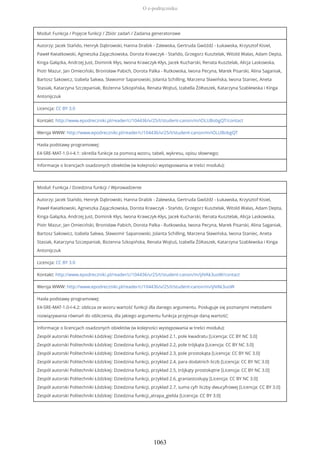 Moduł: Funkcja / Pojęcie funkcji / Zbiór zadań / Zadania generatorowe
Autorzy: Jacek Stańdo, Henryk Dąbrowski, Hanna Drabik - Zalewska, Gertruda Gwóźdź - Łukawska, Krzysztof Kisiel,
Paweł Kwiatkowski, Agnieszka Zajączkowska, Dorota Krawczyk - Stańdo, Grzegorz Kusztelak, Witold Walas, Adam Depta,
Kinga Gałązka, Andrzej Just, Dominik Kłys, Iwona Krawczyk-Kłys, Jacek Kucharski, Renata Kusztelak, Alicja Laskowska,
Piotr Mazur, Jan Omieciński, Bronisław Pabich, Dorota Palka - Rutkowska, Iwona Pecyna, Marek Pisarski, Alina Saganiak,
Bartosz Sakowicz, Izabela Sakwa, Sławomir Sapanowski, Jolanta Schilling, Marzena Sławińska, Iwona Staniec, Aneta
Stasiak, Katarzyna Szczepaniak, Bożenna Szkopińska, Renata Wojtuś, Izabella Żółtaszek, Katarzyna Szablewska i Kinga
Antonijczuk
Licencja: CC BY 3.0
Kontakt: http://www.epodreczniki.pl/reader/c/104436/v/25/t/student-canon/m/iOLUBobgQT/contact
Wersja WWW: http://www.epodreczniki.pl/reader/c/104436/v/25/t/student-canon/m/iOLUBobgQT
Hasła podstawy programowej:
E4-SRE-MAT-1.0-I-4.1: określa funkcje za pomocą wzoru, tabeli, wykresu, opisu słownego;
Informacje o licencjach osadzonych obiektów (w kolejności występowania w treści modułu):
Moduł: Funkcja / Dziedzina funkcji / Wprowadzenie
Autorzy: Jacek Stańdo, Henryk Dąbrowski, Hanna Drabik - Zalewska, Gertruda Gwóźdź - Łukawska, Krzysztof Kisiel,
Paweł Kwiatkowski, Agnieszka Zajączkowska, Dorota Krawczyk - Stańdo, Grzegorz Kusztelak, Witold Walas, Adam Depta,
Kinga Gałązka, Andrzej Just, Dominik Kłys, Iwona Krawczyk-Kłys, Jacek Kucharski, Renata Kusztelak, Alicja Laskowska,
Piotr Mazur, Jan Omieciński, Bronisław Pabich, Dorota Palka - Rutkowska, Iwona Pecyna, Marek Pisarski, Alina Saganiak,
Bartosz Sakowicz, Izabela Sakwa, Sławomir Sapanowski, Jolanta Schilling, Marzena Sławińska, Iwona Staniec, Aneta
Stasiak, Katarzyna Szczepaniak, Bożenna Szkopińska, Renata Wojtuś, Izabella Żółtaszek, Katarzyna Szablewska i Kinga
Antonijczuk
Licencja: CC BY 3.0
Kontakt: http://www.epodreczniki.pl/reader/c/104436/v/25/t/student-canon/m/ijIVAk3uoW/contact
Wersja WWW: http://www.epodreczniki.pl/reader/c/104436/v/25/t/student-canon/m/ijIVAk3uoW
Hasła podstawy programowej:
E4-SRE-MAT-1.0-I-4.2: oblicza ze wzoru wartość funkcji dla danego argumentu. Posługuje się poznanymi metodami
rozwiązywania równań do obliczenia, dla jakiego argumentu funkcja przyjmuje daną wartość;
Informacje o licencjach osadzonych obiektów (w kolejności występowania w treści modułu):
Zespół autorski Politechniki Łódzkiej: Dziedzina funkcji, przykład 2.1, pole kwadratu [Licencja: CC BY NC 3.0]
Zespół autorski Politechniki Łódzkiej: Dziedzina funkcji, przykład 2.2, pole trójkąta [Licencja: CC BY NC 3.0]
Zespół autorski Politechniki Łódzkiej: Dziedzina funkcji, przykład 2.3, pole prostokąta [Licencja: CC BY NC 3.0]
Zespół autorski Politechniki Łódzkiej: Dziedzina funkcji, przykład 2.4, para dodatnich liczb [Licencja: CC BY NC 3.0]
Zespół autorski Politechniki Łódzkiej: Dziedzina funkcji, przykład 2.5, trójkąty prostokątne [Licencja: CC BY NC 3.0]
Zespół autorski Politechniki Łódzkiej: Dziedzina funkcji, przykład 2.6, graniastosłupy [Licencja: CC BY NC 3.0]
Zespół autorski Politechniki Łódzkiej: Dziedzina funkcji, przykład 2.7, suma cyfr liczby dwucyfrowej [Licencja: CC BY 3.0]
Zespół autorski Politechniki Łódzkiej: Dziedzina funkcji_atrapa_gielda [Licencja: CC BY 3.0]
O e-podręczniku
1063
 