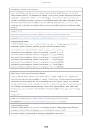 Moduł: Funkcja / Dziedzina funkcji / Dziedzina
Autorzy: Jacek Stańdo, Henryk Dąbrowski, Hanna Drabik - Zalewska, Gertruda Gwóźdź - Łukawska, Krzysztof Kisiel,
Paweł Kwiatkowski, Agnieszka Zajączkowska, Dorota Krawczyk - Stańdo, Grzegorz Kusztelak, Witold Walas, Adam Depta,
Kinga Gałązka, Andrzej Just, Dominik Kłys, Iwona Krawczyk-Kłys, Jacek Kucharski, Renata Kusztelak, Alicja Laskowska,
Piotr Mazur, Jan Omieciński, Bronisław Pabich, Dorota Palka - Rutkowska, Iwona Pecyna, Marek Pisarski, Alina Saganiak,
Bartosz Sakowicz, Izabela Sakwa, Sławomir Sapanowski, Jolanta Schilling, Marzena Sławińska, Iwona Staniec, Aneta
Stasiak, Katarzyna Szczepaniak, Bożenna Szkopińska, Renata Wojtuś, Izabella Żółtaszek, Katarzyna Szablewska i Kinga
Antonijczuk
Licencja: CC BY 3.0
Kontakt: http://www.epodreczniki.pl/reader/c/104436/v/25/t/student-canon/m/imDezqtFmV/contact
Wersja WWW: http://www.epodreczniki.pl/reader/c/104436/v/25/t/student-canon/m/imDezqtFmV
Hasła podstawy programowej:
E4-SRE-MAT-1.0-I-4.2: oblicza ze wzoru wartość funkcji dla danego argumentu. Posługuje się poznanymi metodami
rozwiązywania równań do obliczenia, dla jakiego argumentu funkcja przyjmuje daną wartość;
Informacje o licencjach osadzonych obiektów (w kolejności występowania w treści modułu):
Zespół autorski Politechniki Łódzkiej: Dziedzina funkcji, przykład 2.9 [Licencja: CC BY 3.0]
Zespół autorski Politechniki Łódzkiej: Dziedzina funkcji, przykład 2.10 [Licencja: CC BY 3.0]
Zespół autorski Politechniki Łódzkiej: Dziedzina funkcji, przykład 2.11 [Licencja: CC BY 3.0]
Zespół autorski Politechniki Łódzkiej: Dziedzina funkcji, przykład 2.12 [Licencja: CC BY 3.0]
Zespół autorski Politechniki Łódzkiej: Dziedzina funkcji, przykład 2.13 [Licencja: CC BY 3.0]
Zespół autorski Politechniki Łódzkiej: Dziedzina funkcji, przykład 2.14 [Licencja: CC BY 3.0]
Zespół autorski Politechniki Łódzkiej: Dziedzina funkcji, przykład 2.15 [Licencja: CC BY 3.0]
Moduł: Funkcja / Dziedzina funkcji / Zbiór zadań / Zadania
Autorzy: Jacek Stańdo, Henryk Dąbrowski, Hanna Drabik - Zalewska, Gertruda Gwóźdź - Łukawska, Krzysztof Kisiel,
Paweł Kwiatkowski, Agnieszka Zajączkowska, Dorota Krawczyk - Stańdo, Grzegorz Kusztelak, Witold Walas, Adam Depta,
Kinga Gałązka, Andrzej Just, Dominik Kłys, Iwona Krawczyk-Kłys, Jacek Kucharski, Renata Kusztelak, Alicja Laskowska,
Piotr Mazur, Jan Omieciński, Bronisław Pabich, Dorota Palka - Rutkowska, Iwona Pecyna, Marek Pisarski, Alina Saganiak,
Bartosz Sakowicz, Izabela Sakwa, Sławomir Sapanowski, Jolanta Schilling, Marzena Sławińska, Iwona Staniec, Aneta
Stasiak, Katarzyna Szczepaniak, Bożenna Szkopińska, Renata Wojtuś, Izabella Żółtaszek, Katarzyna Szablewska i Kinga
Antonijczuk
Licencja: CC BY 3.0
Kontakt: http://www.epodreczniki.pl/reader/c/104436/v/25/t/student-canon/m/izfT7XnIJ4/contact
Wersja WWW: http://www.epodreczniki.pl/reader/c/104436/v/25/t/student-canon/m/izfT7XnIJ4
Hasła podstawy programowej:
E4-SRE-MAT-1.0-I-4.2: oblicza ze wzoru wartość funkcji dla danego argumentu. Posługuje się poznanymi metodami
rozwiązywania równań do obliczenia, dla jakiego argumentu funkcja przyjmuje daną wartość;
Informacje o licencjach osadzonych obiektów (w kolejności występowania w treści modułu):
O e-podręczniku
1064
 