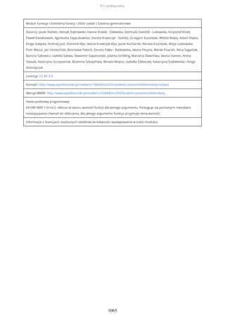 Moduł: Funkcja / Dziedzina funkcji / Zbiór zadań / Zadania generatorowe
Autorzy: Jacek Stańdo, Henryk Dąbrowski, Hanna Drabik - Zalewska, Gertruda Gwóźdź - Łukawska, Krzysztof Kisiel,
Paweł Kwiatkowski, Agnieszka Zajączkowska, Dorota Krawczyk - Stańdo, Grzegorz Kusztelak, Witold Walas, Adam Depta,
Kinga Gałązka, Andrzej Just, Dominik Kłys, Iwona Krawczyk-Kłys, Jacek Kucharski, Renata Kusztelak, Alicja Laskowska,
Piotr Mazur, Jan Omieciński, Bronisław Pabich, Dorota Palka - Rutkowska, Iwona Pecyna, Marek Pisarski, Alina Saganiak,
Bartosz Sakowicz, Izabela Sakwa, Sławomir Sapanowski, Jolanta Schilling, Marzena Sławińska, Iwona Staniec, Aneta
Stasiak, Katarzyna Szczepaniak, Bożenna Szkopińska, Renata Wojtuś, Izabella Żółtaszek, Katarzyna Szablewska i Kinga
Antonijczuk
Licencja: CC BY 3.0
Kontakt: http://www.epodreczniki.pl/reader/c/104436/v/25/t/student-canon/m/i4sXmn6vty/contact
Wersja WWW: http://www.epodreczniki.pl/reader/c/104436/v/25/t/student-canon/m/i4sXmn6vty
Hasła podstawy programowej:
E4-SRE-MAT-1.0-I-4.2: oblicza ze wzoru wartość funkcji dla danego argumentu. Posługuje się poznanymi metodami
rozwiązywania równań do obliczenia, dla jakiego argumentu funkcja przyjmuje daną wartość;
Informacje o licencjach osadzonych obiektów (w kolejności występowania w treści modułu):
O e-podręczniku
1065
 