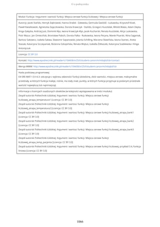 Moduł: Funkcja / Argument i wartość funkcji. Miejsca zerowe funkcji liczbowej / Miejsca zerowe funkcji
Autorzy: Jacek Stańdo, Henryk Dąbrowski, Hanna Drabik - Zalewska, Gertruda Gwóźdź - Łukawska, Krzysztof Kisiel,
Paweł Kwiatkowski, Agnieszka Zajączkowska, Dorota Krawczyk - Stańdo, Grzegorz Kusztelak, Witold Walas, Adam Depta,
Kinga Gałązka, Andrzej Just, Dominik Kłys, Iwona Krawczyk-Kłys, Jacek Kucharski, Renata Kusztelak, Alicja Laskowska,
Piotr Mazur, Jan Omieciński, Bronisław Pabich, Dorota Palka - Rutkowska, Iwona Pecyna, Marek Pisarski, Alina Saganiak,
Bartosz Sakowicz, Izabela Sakwa, Sławomir Sapanowski, Jolanta Schilling, Marzena Sławińska, Iwona Staniec, Aneta
Stasiak, Katarzyna Szczepaniak, Bożenna Szkopińska, Renata Wojtuś, Izabella Żółtaszek, Katarzyna Szablewska i Kinga
Antonijczuk
Licencja: CC BY 3.0
Kontakt: http://www.epodreczniki.pl/reader/c/104436/v/25/t/student-canon/m/inbq6sFckr/contact
Wersja WWW: http://www.epodreczniki.pl/reader/c/104436/v/25/t/student-canon/m/inbq6sFckr
Hasła podstawy programowej:
E4-SRE-MAT-1.0-I-4.3: odczytuje z wykresu własności funkcji (dziedzinę, zbiór wartości, miejsca zerowe, maksymalne
przedziały, w których funkcja maleje, rośnie, ma stały znak; punkty, w których funkcja przyjmuje w podanym przedziale
wartość największą lub najmniejszą);
Informacje o licencjach osadzonych obiektów (w kolejności występowania w treści modułu):
Zespół autorski Politechniki Łódzkiej: Argument i wartosc funkcji. Miejsca zerowe funkcji
liczbowej_atrapa_temperatura1 [Licencja: CC BY 3.0]
Zespół autorski Politechniki Łódzkiej: Argument i wartosc funkcji. Miejsca zerowe funkcji
liczbowej_atrapa_temperatura2 [Licencja: CC BY 3.0]
Zespół autorski Politechniki Łódzkiej: Argument i wartosc funkcji. Miejsca zerowe funkcji liczbowej_atrapa_bank1
[Licencja: CC BY 3.0]
Zespół autorski Politechniki Łódzkiej: Argument i wartosc funkcji. Miejsca zerowe funkcji liczbowej_atrapa_bank2
[Licencja: CC BY 3.0]
Zespół autorski Politechniki Łódzkiej: Argument i wartosc funkcji. Miejsca zerowe funkcji liczbowej_atrapa_bank3
[Licencja: CC BY 3.0]
Zespół autorski Politechniki Łódzkiej: Argument i wartosc funkcji. Miejsca zerowe funkcji
liczbowej_atrapa_temp_pacjenta [Licencja: CC BY 3.0]
Zespół autorski Politechniki Łódzkiej: Argument i wartość funkcji. Miejsca zerowe funkcji liczbowej, przykład 3.4, funkcja
liniowa [Licencja: CC BY 3.0]
O e-podręczniku
1066
 