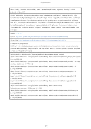 Moduł: Funkcja / Argument i wartość funkcji. Miejsca zerowe funkcji liczbowej / Argumenty, dla których funkcja
przyjmuje daną wartość
Autorzy: Jacek Stańdo, Henryk Dąbrowski, Hanna Drabik - Zalewska, Gertruda Gwóźdź - Łukawska, Krzysztof Kisiel,
Paweł Kwiatkowski, Agnieszka Zajączkowska, Dorota Krawczyk - Stańdo, Grzegorz Kusztelak, Witold Walas, Adam Depta,
Kinga Gałązka, Andrzej Just, Dominik Kłys, Iwona Krawczyk-Kłys, Jacek Kucharski, Renata Kusztelak, Alicja Laskowska,
Piotr Mazur, Jan Omieciński, Bronisław Pabich, Dorota Palka - Rutkowska, Iwona Pecyna, Marek Pisarski, Alina Saganiak,
Bartosz Sakowicz, Izabela Sakwa, Sławomir Sapanowski, Jolanta Schilling, Marzena Sławińska, Iwona Staniec, Aneta
Stasiak, Katarzyna Szczepaniak, Bożenna Szkopińska, Renata Wojtuś, Izabella Żółtaszek, Katarzyna Szablewska i Kinga
Antonijczuk
Licencja: CC BY 3.0
Kontakt: http://www.epodreczniki.pl/reader/c/104436/v/25/t/student-canon/m/i7nzJDE7zr/contact
Wersja WWW: http://www.epodreczniki.pl/reader/c/104436/v/25/t/student-canon/m/i7nzJDE7zr
Hasła podstawy programowej:
E4-SRE-MAT-1.0-I-4.3: odczytuje z wykresu własności funkcji (dziedzinę, zbiór wartości, miejsca zerowe, maksymalne
przedziały, w których funkcja maleje, rośnie, ma stały znak; punkty, w których funkcja przyjmuje w podanym przedziale
wartość największą lub najmniejszą);
Informacje o licencjach osadzonych obiektów (w kolejności występowania w treści modułu):
Zespół autorski Politechniki Łódzkiej: Argument i wartosc funkcji. Miejsca zerowe funkcji liczbowej_atrapa_animacja_460
[Licencja: CC BY 3.0]
Zespół autorski Politechniki Łódzkiej: Argument i wartość funkcji. Miejsca zerowe funkcji liczbowej, przykład 3.10, liczba
rozwiązań f(x) [Licencja: CC BY NC 3.0]
Zespół autorski Politechniki Łódzkiej: Argument i wartość funkcji. Miejsca zerowe funkcji liczbowej, przykład 3.13
[Licencja: CC BY 3.0]
Zespół autorski Politechniki Łódzkiej: Argument i wartość funkcji. Miejsca zerowe funkcji liczbowej, przykład 3.14
[Licencja: CC BY 3.0]
Zespół autorski Politechniki Łódzkiej: Argument i wartość funkcji. Miejsca zerowe funkcji liczbowej, przykład 3.15
[Licencja: CC BY 3.0]
Zespół autorski Politechniki Łódzkiej: Argument i wartość funkcji. Miejsca zerowe funkcji liczbowej, przykład 3.16
[Licencja: CC BY 3.0]
Zespół autorski Politechniki Łódzkiej: Argument i wartosc funkcji. Miejsca zerowe funkcji
liczbowej_atrapa_animacja_1154 [Licencja: CC BY 3.0]
Zespół autorski Politechniki Łódzkiej: Argument i wartość funkcji. Miejsca zerowe funkcji liczbowej, zadanie 3.1, graf
[Licencja: CC BY 3.0]
Zespół autorski Politechniki Łódzkiej: Argument i wartość funkcji. Miejsca zerowe funkcji liczbowej, zadanie 3.1, graf
[Licencja: CC BY 3.0]
O e-podręczniku
1067
 