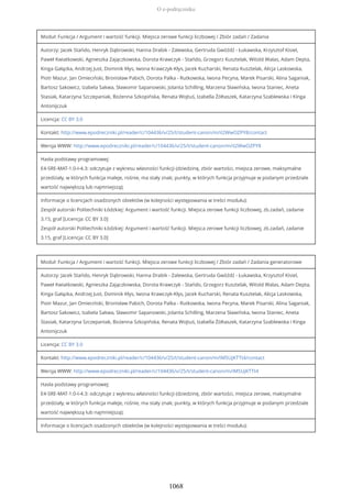 Moduł: Funkcja / Argument i wartość funkcji. Miejsca zerowe funkcji liczbowej / Zbiór zadań / Zadania
Autorzy: Jacek Stańdo, Henryk Dąbrowski, Hanna Drabik - Zalewska, Gertruda Gwóźdź - Łukawska, Krzysztof Kisiel,
Paweł Kwiatkowski, Agnieszka Zajączkowska, Dorota Krawczyk - Stańdo, Grzegorz Kusztelak, Witold Walas, Adam Depta,
Kinga Gałązka, Andrzej Just, Dominik Kłys, Iwona Krawczyk-Kłys, Jacek Kucharski, Renata Kusztelak, Alicja Laskowska,
Piotr Mazur, Jan Omieciński, Bronisław Pabich, Dorota Palka - Rutkowska, Iwona Pecyna, Marek Pisarski, Alina Saganiak,
Bartosz Sakowicz, Izabela Sakwa, Sławomir Sapanowski, Jolanta Schilling, Marzena Sławińska, Iwona Staniec, Aneta
Stasiak, Katarzyna Szczepaniak, Bożenna Szkopińska, Renata Wojtuś, Izabella Żółtaszek, Katarzyna Szablewska i Kinga
Antonijczuk
Licencja: CC BY 3.0
Kontakt: http://www.epodreczniki.pl/reader/c/104436/v/25/t/student-canon/m/iI2WwOZPY8/contact
Wersja WWW: http://www.epodreczniki.pl/reader/c/104436/v/25/t/student-canon/m/iI2WwOZPY8
Hasła podstawy programowej:
E4-SRE-MAT-1.0-I-4.3: odczytuje z wykresu własności funkcji (dziedzinę, zbiór wartości, miejsca zerowe, maksymalne
przedziały, w których funkcja maleje, rośnie, ma stały znak; punkty, w których funkcja przyjmuje w podanym przedziale
wartość największą lub najmniejszą);
Informacje o licencjach osadzonych obiektów (w kolejności występowania w treści modułu):
Zespół autorski Politechniki Łódzkiej: Argument i wartość funkcji. Miejsca zerowe funkcji liczbowej, zb.zadań, zadanie
3.15, graf [Licencja: CC BY 3.0]
Zespół autorski Politechniki Łódzkiej: Argument i wartość funkcji. Miejsca zerowe funkcji liczbowej, zb.zadań, zadanie
3.15, graf [Licencja: CC BY 3.0]
Moduł: Funkcja / Argument i wartość funkcji. Miejsca zerowe funkcji liczbowej / Zbiór zadań / Zadania generatorowe
Autorzy: Jacek Stańdo, Henryk Dąbrowski, Hanna Drabik - Zalewska, Gertruda Gwóźdź - Łukawska, Krzysztof Kisiel,
Paweł Kwiatkowski, Agnieszka Zajączkowska, Dorota Krawczyk - Stańdo, Grzegorz Kusztelak, Witold Walas, Adam Depta,
Kinga Gałązka, Andrzej Just, Dominik Kłys, Iwona Krawczyk-Kłys, Jacek Kucharski, Renata Kusztelak, Alicja Laskowska,
Piotr Mazur, Jan Omieciński, Bronisław Pabich, Dorota Palka - Rutkowska, Iwona Pecyna, Marek Pisarski, Alina Saganiak,
Bartosz Sakowicz, Izabela Sakwa, Sławomir Sapanowski, Jolanta Schilling, Marzena Sławińska, Iwona Staniec, Aneta
Stasiak, Katarzyna Szczepaniak, Bożenna Szkopińska, Renata Wojtuś, Izabella Żółtaszek, Katarzyna Szablewska i Kinga
Antonijczuk
Licencja: CC BY 3.0
Kontakt: http://www.epodreczniki.pl/reader/c/104436/v/25/t/student-canon/m/iM5UjKTTt4/contact
Wersja WWW: http://www.epodreczniki.pl/reader/c/104436/v/25/t/student-canon/m/iM5UjKTTt4
Hasła podstawy programowej:
E4-SRE-MAT-1.0-I-4.3: odczytuje z wykresu własności funkcji (dziedzinę, zbiór wartości, miejsca zerowe, maksymalne
przedziały, w których funkcja maleje, rośnie, ma stały znak; punkty, w których funkcja przyjmuje w podanym przedziale
wartość największą lub najmniejszą);
Informacje o licencjach osadzonych obiektów (w kolejności występowania w treści modułu):
O e-podręczniku
1068
 