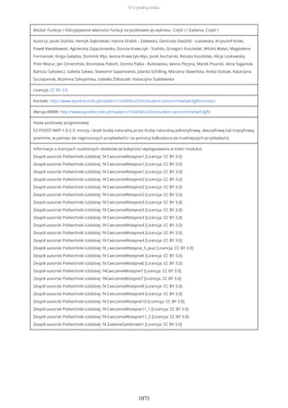 Moduł: Funkcja / Odczytywanie własności funkcji na podstawie jej wykresu. Część I / Zadania. Część I
Autorzy: Jacek Stańdo, Henryk Dąbrowski, Hanna Drabik - Zalewska, Gertruda Gwóźdź - Łukawska, Krzysztof Kisiel,
Paweł Kwiatkowski, Agnieszka Zajączkowska, Dorota Krawczyk - Stańdo, Grzegorz Kusztelak, Witold Walas, Magdalena
Furmaniak, Kinga Gałązka, Dominik Kłys, Iwona Krawczyk-Kłys, Jacek Kucharski, Renata Kusztelak, Alicja Laskowska,
Piotr Mazur, Jan Omieciński, Bronisław Pabich, Dorota Palka - Rutkowska, Iwona Pecyna, Marek Pisarski, Alina Saganiak,
Bartosz Sakowicz, Izabela Sakwa, Sławomir Sapanowski, Jolanta Schilling, Marzena Sławińska, Aneta Stasiak, Katarzyna
Szczepaniak, Bożenna Szkopińska, Izabella Żółtaszek i Katarzyna Szablewska
Licencja: CC BY 3.0
Kontakt: http://www.epodreczniki.pl/reader/c/104436/v/25/t/student-canon/m/iwSwh3gflz/contact
Wersja WWW: http://www.epodreczniki.pl/reader/c/104436/v/25/t/student-canon/m/iwSwh3gflz
Hasła podstawy programowej:
E2-PODST-MAT-1.0-2.3: mnoży i dzieli liczbę naturalną przez liczbę naturalną jednocyfrową, dwucyfrową lub trzycyfrową
pisemnie, w pamięci (w najprostszych przykładach) i za pomocą kalkulatora (w trudniejszych przykładach);
Informacje o licencjach osadzonych obiektów (w kolejności występowania w treści modułu):
Zespół autorski Politechniki Łódzkiej: f4 CwiczenieWstepne1 [Licencja: CC BY 3.0]
Zespół autorski Politechniki Łódzkiej: f4 CwiczenieWstepne1 [Licencja: CC BY 3.0]
Zespół autorski Politechniki Łódzkiej: f4 CwiczenieWstepne1 [Licencja: CC BY 3.0]
Zespół autorski Politechniki Łódzkiej: f4 CwiczenieWstepne2 [Licencja: CC BY 3.0]
Zespół autorski Politechniki Łódzkiej: f4 CwiczenieWstepne2 [Licencja: CC BY 3.0]
Zespół autorski Politechniki Łódzkiej: f4 CwiczenieWstepne2 [Licencja: CC BY 3.0]
Zespół autorski Politechniki Łódzkiej: f4 CwiczenieWstepne3 [Licencja: CC BY 3.0]
Zespół autorski Politechniki Łódzkiej: f4 CwiczenieWstepne3 [Licencja: CC BY 3.0]
Zespół autorski Politechniki Łódzkiej: f4 CwiczenieWstepne3 [Licencja: CC BY 3.0]
Zespół autorski Politechniki Łódzkiej: f4 CwiczenieWstepne4 [Licencja: CC BY 3.0]
Zespół autorski Politechniki Łódzkiej: f4 CwiczenieWstepne4 [Licencja: CC BY 3.0]
Zespół autorski Politechniki Łódzkiej: f4 CwiczenieWstepne4 [Licencja: CC BY 3.0]
Zespół autorski Politechniki Łódzkiej: f4_cwiczenieWstepne_5_pop [Licencja: CC BY 3.0]
Zespół autorski Politechniki Łódzkiej: f4 CwiczenieWstepne6 [Licencja: CC BY 3.0]
Zespół autorski Politechniki Łódzkiej: f4 CwiczenieWstepne6 [Licencja: CC BY 3.0]
Zespół autorski Politechniki Łódzkiej: f4CwiczenieWstepne7 [Licencja: CC BY 3.0]
Zespół autorski Politechniki Łódzkiej: f4CwiczenieWstepne7 [Licencja: CC BY 3.0]
Zespół autorski Politechniki Łódzkiej: f4 CwiczenieWstepne8 [Licencja: CC BY 3.0]
Zespół autorski Politechniki Łódzkiej: f4 CwiczenieWstepne9 [Licencja: CC BY 3.0]
Zespół autorski Politechniki Łódzkiej: f4 CwiczenieWstepne10 [Licencja: CC BY 3.0]
Zespół autorski Politechniki Łódzkiej: f4 CwiczenieWstepne11_1 [Licencja: CC BY 3.0]
Zespół autorski Politechniki Łódzkiej: f4-CwiczeniaWstepne11_2 [Licencja: CC BY 3.0]
Zespół autorski Politechniki Łódzkiej: f4 ZadanieZamkniete1 [Licencja: CC BY 3.0]
O e-podręczniku
1071
 