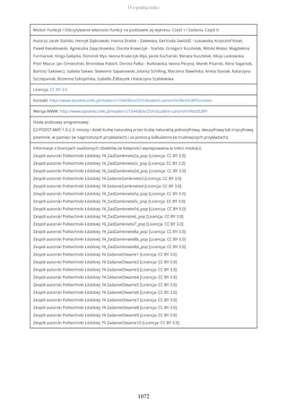 Moduł: Funkcja / Odczytywanie własności funkcji na podstawie jej wykresu. Część I / Zadania. Część II
Autorzy: Jacek Stańdo, Henryk Dąbrowski, Hanna Drabik - Zalewska, Gertruda Gwóźdź - Łukawska, Krzysztof Kisiel,
Paweł Kwiatkowski, Agnieszka Zajączkowska, Dorota Krawczyk - Stańdo, Grzegorz Kusztelak, Witold Walas, Magdalena
Furmaniak, Kinga Gałązka, Dominik Kłys, Iwona Krawczyk-Kłys, Jacek Kucharski, Renata Kusztelak, Alicja Laskowska,
Piotr Mazur, Jan Omieciński, Bronisław Pabich, Dorota Palka - Rutkowska, Iwona Pecyna, Marek Pisarski, Alina Saganiak,
Bartosz Sakowicz, Izabela Sakwa, Sławomir Sapanowski, Jolanta Schilling, Marzena Sławińska, Aneta Stasiak, Katarzyna
Szczepaniak, Bożenna Szkopińska, Izabella Żółtaszek i Katarzyna Szablewska
Licencja: CC BY 3.0
Kontakt: http://www.epodreczniki.pl/reader/c/104436/v/25/t/student-canon/m/iNcttILBPI/contact
Wersja WWW: http://www.epodreczniki.pl/reader/c/104436/v/25/t/student-canon/m/iNcttILBPI
Hasła podstawy programowej:
E2-PODST-MAT-1.0-2.3: mnoży i dzieli liczbę naturalną przez liczbę naturalną jednocyfrową, dwucyfrową lub trzycyfrową
pisemnie, w pamięci (w najprostszych przykładach) i za pomocą kalkulatora (w trudniejszych przykładach);
Informacje o licencjach osadzonych obiektów (w kolejności występowania w treści modułu):
Zespół autorski Politechniki Łódzkiej: f4_ZadZamkniete2a_pop [Licencja: CC BY 3.0]
Zespół autorski Politechniki Łódzkiej: f4_ZadZamkniete2c_pop [Licencja: CC BY 3.0]
Zespół autorski Politechniki Łódzkiej: f4_ZadZamkniete2d_pop [Licencja: CC BY 3.0]
Zespół autorski Politechniki Łódzkiej: f4 ZadanieZamkniete3 [Licencja: CC BY 3.0]
Zespół autorski Politechniki Łódzkiej: f4 ZadanieZamkniete4 [Licencja: CC BY 3.0]
Zespół autorski Politechniki Łódzkiej: f4_ZadZamkniete5a_pop [Licencja: CC BY 3.0]
Zespół autorski Politechniki Łódzkiej: f4_ZadZamkniete5c_pop [Licencja: CC BY 3.0]
Zespół autorski Politechniki Łódzkiej: f4_ZadZamkniete5d_pop [Licencja: CC BY 3.0]
Zespół autorski Politechniki Łódzkiej: f4_ZadZamkniete6_pop [Licencja: CC BY 3.0]
Zespół autorski Politechniki Łódzkiej: f4_ZadZamkniete7_pop [Licencja: CC BY 3.0]
Zespół autorski Politechniki Łódzkiej: f4_ZadZamkniete8a_pop [Licencja: CC BY 3.0]
Zespół autorski Politechniki Łódzkiej: f4_ZadZamkniete8b_pop [Licencja: CC BY 3.0]
Zespół autorski Politechniki Łódzkiej: f4_ZadZamkniete8d_pop [Licencja: CC BY 3.0]
Zespół autorski Politechniki Łódzkiej: f4 ZadanieOtwarte1 [Licencja: CC BY 3.0]
Zespół autorski Politechniki Łódzkiej: f4 ZadanieOtwarte2 [Licencja: CC BY 3.0]
Zespół autorski Politechniki Łódzkiej: f4 ZadanieOtwarte3 [Licencja: CC BY 3.0]
Zespół autorski Politechniki Łódzkiej: f4 ZadanieOtwarte4 [Licencja: CC BY 3.0]
Zespół autorski Politechniki Łódzkiej: f4 ZadanieOtwarte5 [Licencja: CC BY 3.0]
Zespół autorski Politechniki Łódzkiej: f4 ZadanieOtwarte6 [Licencja: CC BY 3.0]
Zespół autorski Politechniki Łódzkiej: f4 ZadanieOtwarte7 [Licencja: CC BY 3.0]
Zespół autorski Politechniki Łódzkiej: f4 ZadanieOtwarte8 [Licencja: CC BY 3.0]
Zespół autorski Politechniki Łódzkiej: f4 ZadanieOtwarte9 [Licencja: CC BY 3.0]
Zespół autorski Politechniki Łódzkiej: f5 ZadanieOtwarte10 [Licencja: CC BY 3.0]
O e-podręczniku
1072
 