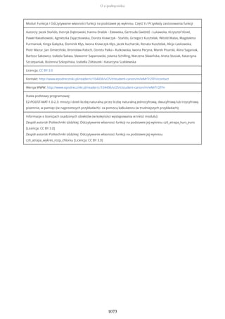 Moduł: Funkcja / Odczytywanie własności funkcji na podstawie jej wykresu. Część II / Przykłady zastosowania funkcji
Autorzy: Jacek Stańdo, Henryk Dąbrowski, Hanna Drabik - Zalewska, Gertruda Gwóźdź - Łukawska, Krzysztof Kisiel,
Paweł Kwiatkowski, Agnieszka Zajączkowska, Dorota Krawczyk - Stańdo, Grzegorz Kusztelak, Witold Walas, Magdalena
Furmaniak, Kinga Gałązka, Dominik Kłys, Iwona Krawczyk-Kłys, Jacek Kucharski, Renata Kusztelak, Alicja Laskowska,
Piotr Mazur, Jan Omieciński, Bronisław Pabich, Dorota Palka - Rutkowska, Iwona Pecyna, Marek Pisarski, Alina Saganiak,
Bartosz Sakowicz, Izabela Sakwa, Sławomir Sapanowski, Jolanta Schilling, Marzena Sławińska, Aneta Stasiak, Katarzyna
Szczepaniak, Bożenna Szkopińska, Izabella Żółtaszek i Katarzyna Szablewska
Licencja: CC BY 3.0
Kontakt: http://www.epodreczniki.pl/reader/c/104436/v/25/t/student-canon/m/ieMrTr2FFn/contact
Wersja WWW: http://www.epodreczniki.pl/reader/c/104436/v/25/t/student-canon/m/ieMrTr2FFn
Hasła podstawy programowej:
E2-PODST-MAT-1.0-2.3: mnoży i dzieli liczbę naturalną przez liczbę naturalną jednocyfrową, dwucyfrową lub trzycyfrową
pisemnie, w pamięci (w najprostszych przykładach) i za pomocą kalkulatora (w trudniejszych przykładach);
Informacje o licencjach osadzonych obiektów (w kolejności występowania w treści modułu):
Zespół autorski Politechniki Łódzkiej: Odczytywanie wlasnosci funkcji na podstawie jej wykresu czII_atrapa_kurs_euro
[Licencja: CC BY 3.0]
Zespół autorski Politechniki Łódzkiej: Odczytywanie wlasnosci funkcji na podstawie jej wykresu
czII_atrapa_wykres_rozp_chlorku [Licencja: CC BY 3.0]
O e-podręczniku
1073
 